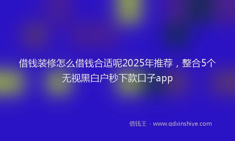 借钱装修怎么借钱合适呢2025年推荐，整合5个无视黑白户秒下款口子app