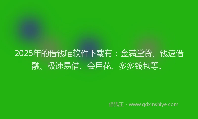 2025年的借钱喵软件下载有：金满堂贷、钱速借融、极速易借、会用花、多多钱包等。