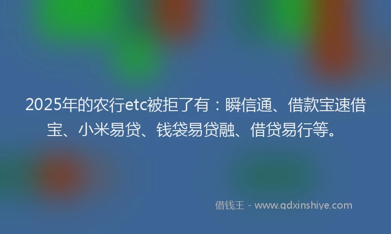 2025年的农行etc被拒了有：瞬信通、借款宝速借宝、小米易贷、钱袋易贷融、借贷易行等。