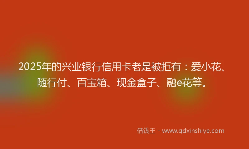 2025年的兴业银行信用卡老是被拒有：爱小花、随行付、百宝箱、现金盒子、融e花等。
