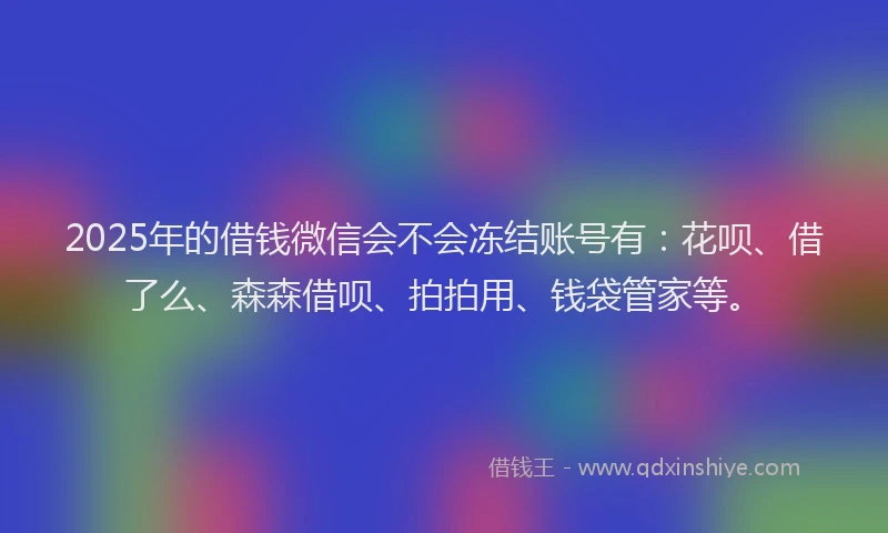 2025年的借钱微信会不会冻结账号有：花呗、借了么、森森借呗、拍拍用、钱袋管家等。