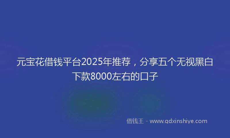 元宝花借钱平台2025年推荐，分享五个无视黑白下款8000左右的口子