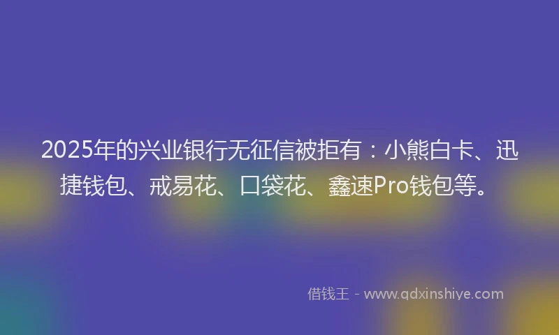 2025年的兴业银行无征信被拒有：小熊白卡、迅捷钱包、戒易花、口袋花、鑫速Pro钱包等。