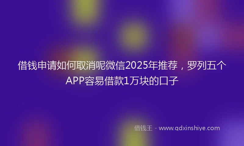 借钱申请如何取消呢微信2025年推荐，罗列五个APP容易借款1万块的口子