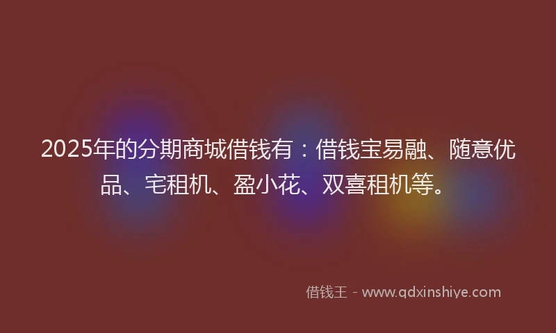 2025年的分期商城借钱有：借钱宝易融、随意优品、宅租机、盈小花、双喜租机等。
