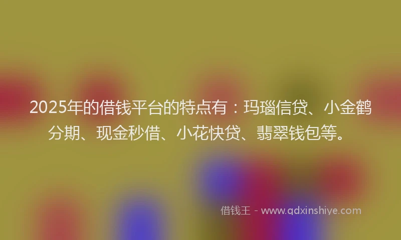 2025年的借钱平台的特点有：玛瑙信贷、小金鹤分期、现金秒借、小花快贷、翡翠钱包等。