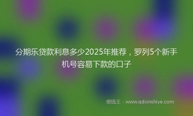 分期乐贷款利息多少2025年推荐，罗列5个新手机号容易下款的口子