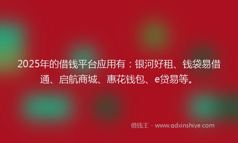 2025年的借钱平台应用有：银河好租、钱袋易借通、启航商城、惠花钱包、e贷易等。