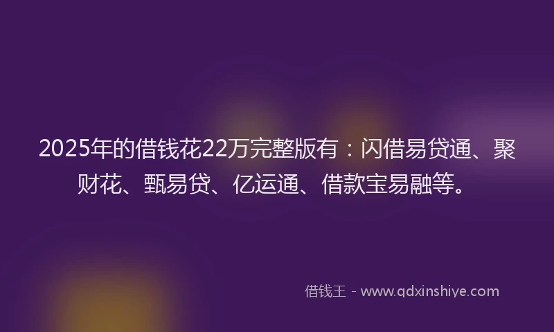 2025年的借钱花22万完整版有：闪借易贷通、聚财花、甄易贷、亿运通、借款宝易融等。