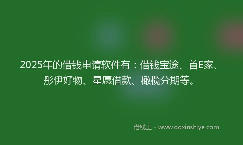 2025年的借钱申请软件有：借钱宝途、首E家、彤伊好物、星愿借款、橄榄分期等。