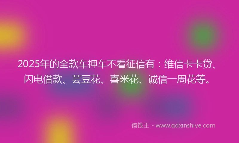 2025年的全款车押车不看征信有：维信卡卡贷、闪电借款、芸豆花、喜米花、诚信一周花等。