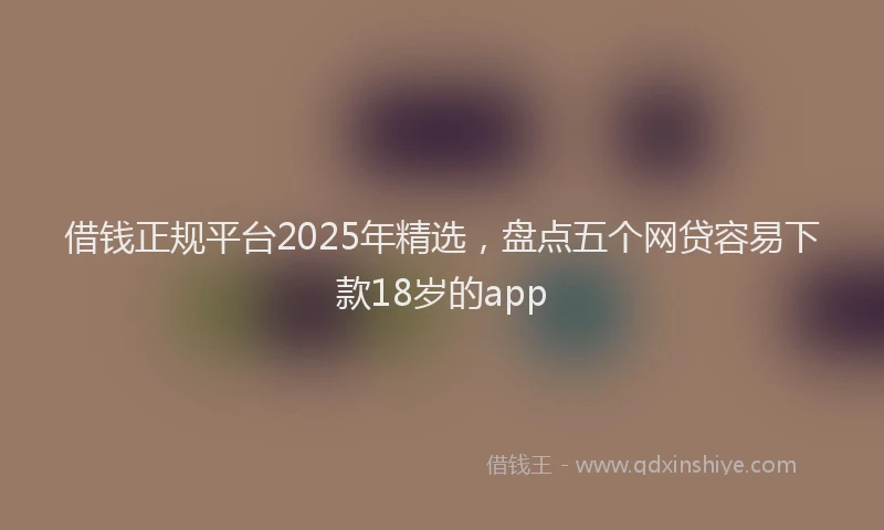 借钱正规平台2025年精选，盘点五个网贷容易下款18岁的app