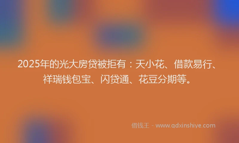 2025年的光大房贷被拒有：天小花、借款易行、祥瑞钱包宝、闪贷通、花豆分期等。