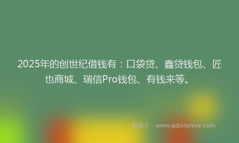 2025年的创世纪借钱有：口袋贷、鑫贷钱包、匠也商城、瑞信Pro钱包、有钱来等。