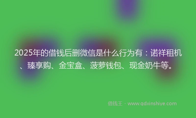 2025年的借钱后删微信是什么行为有：诺祥租机、臻享购、金宝盒、菠萝钱包、现金奶牛等。