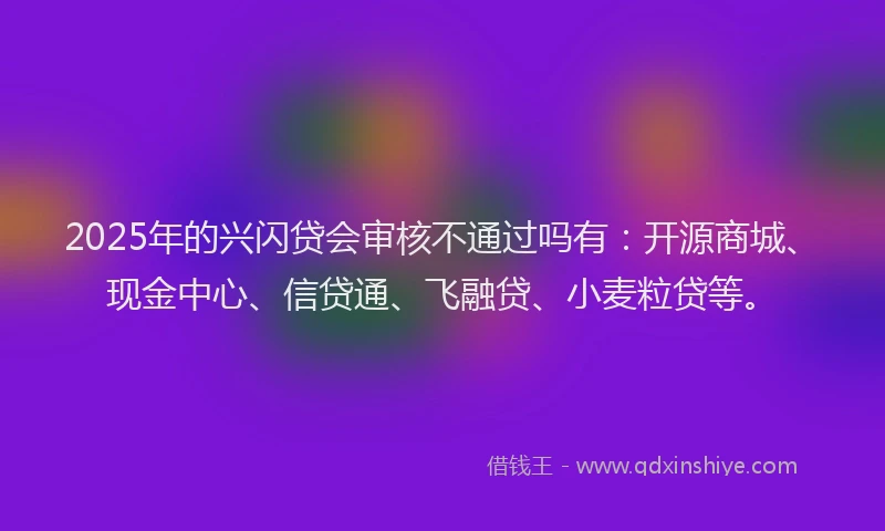 2025年的兴闪贷会审核不通过吗有：开源商城、现金中心、信贷通、飞融贷、小麦粒贷等。