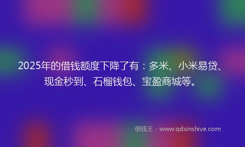 2025年的借钱额度下降了有：多米、小米易贷、现金秒到、石榴钱包、宝盈商城等。
