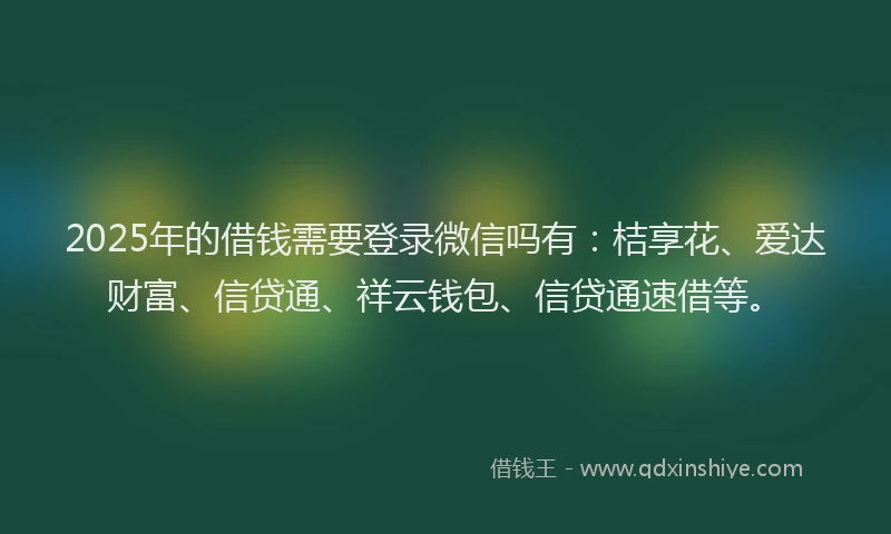 2025年的借钱需要登录微信吗有：桔享花、爱达财富、信贷通、祥云钱包、信贷通速借等。