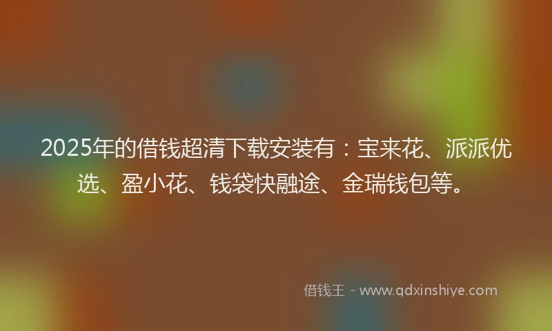 2025年的借钱超清下载安装有：宝来花、派派优选、盈小花、钱袋快融途、金瑞钱包等。