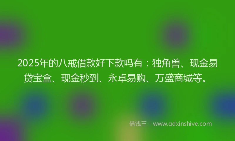 2025年的八戒借款好下款吗有：独角兽、现金易贷宝盒、现金秒到、永卓易购、万盛商城等。