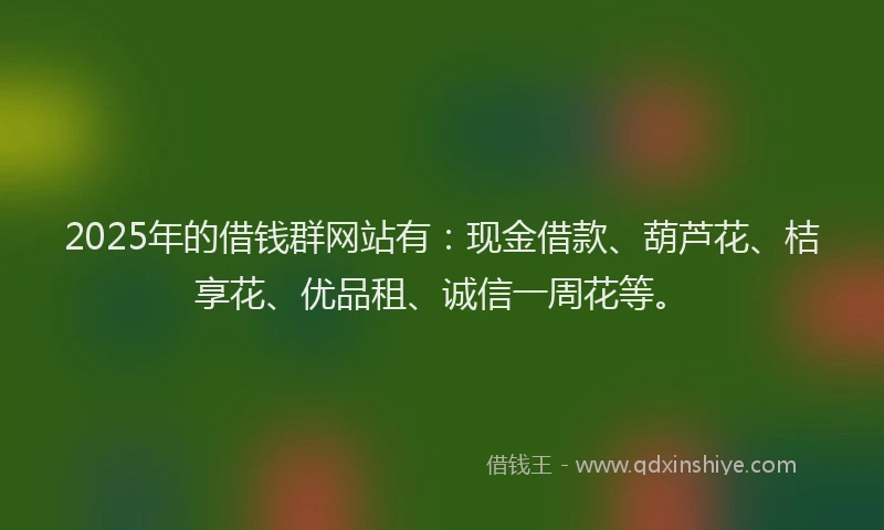 2025年的借钱群网站有：现金借款、葫芦花、桔享花、优品租、诚信一周花等。