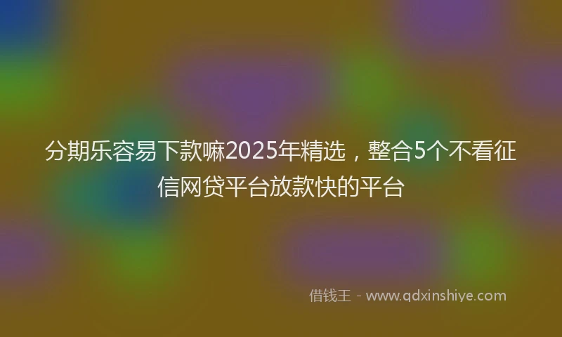 分期乐容易下款嘛2025年精选，整合5个不看征信网贷平台放款快的平台