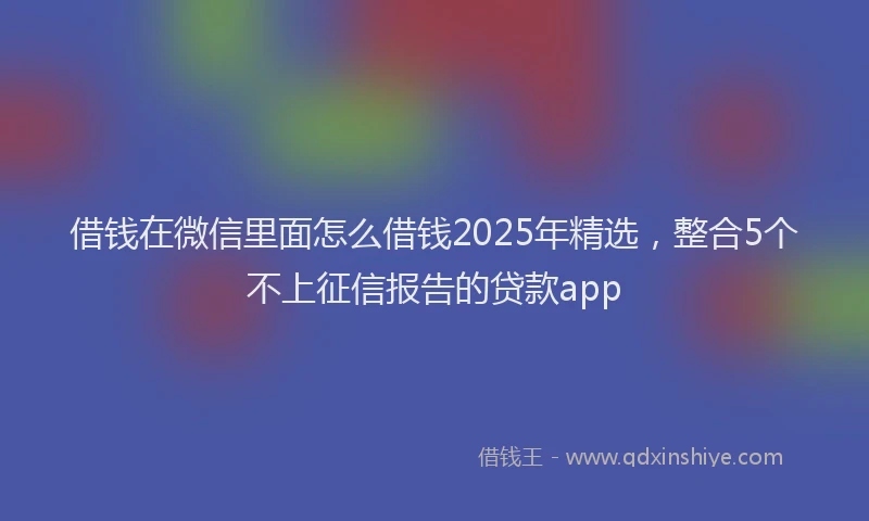 借钱在微信里面怎么借钱2025年精选，整合5个不上征信报告的贷款app