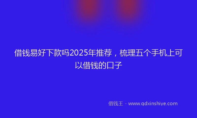 借钱易好下款吗2025年推荐，梳理五个手机上可以借钱的口子
