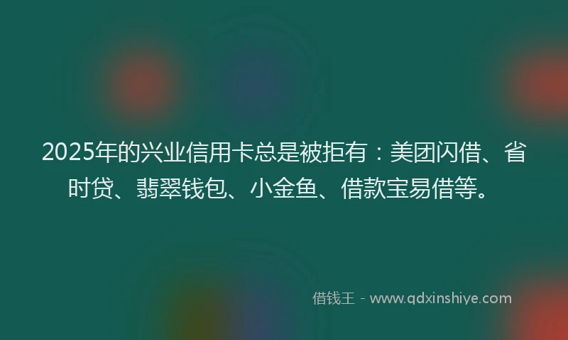 2025年的兴业信用卡总是被拒有：美团闪借、省时贷、翡翠钱包、小金鱼、借款宝易借等。