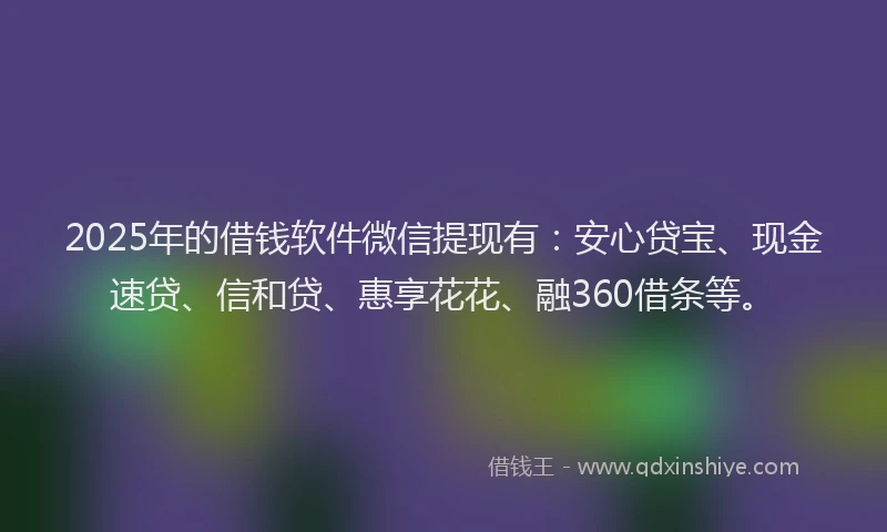 2025年的借钱软件微信提现有：安心贷宝、现金速贷、信和贷、惠享花花、融360借条等。