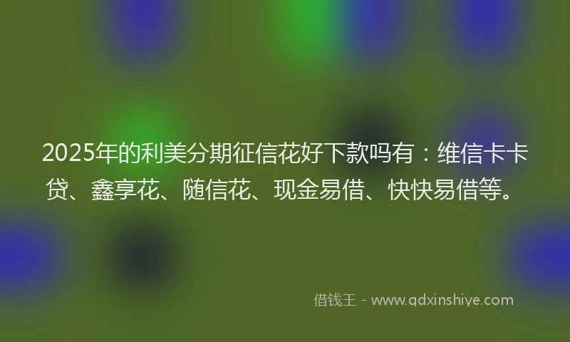 2025年的利美分期征信花好下款吗有：维信卡卡贷、鑫享花、随信花、现金易借、快快易借等。