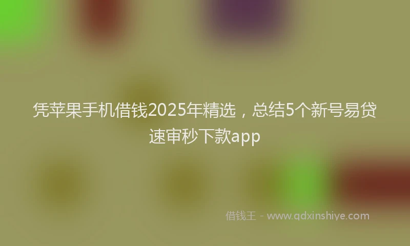 凭苹果手机借钱2025年精选，总结5个新号易贷速审秒下款app