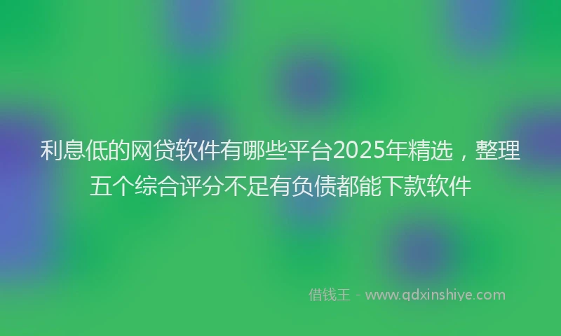利息低的网贷软件有哪些平台2025年精选，整理五个综合评分不足有负债都能下款软件