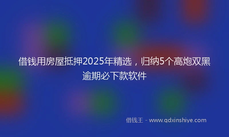 借钱用房屋抵押2025年精选，归纳5个高炮双黑逾期必下款软件