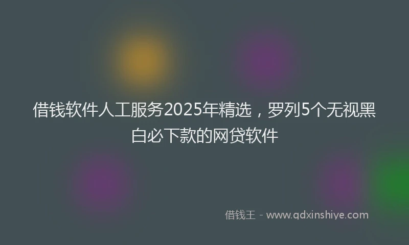 借钱软件人工服务2025年精选，罗列5个无视黑白必下款的网贷软件