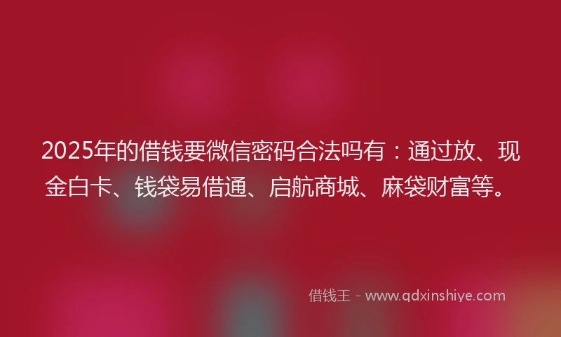 2025年的借钱要微信密码合法吗有：通过放、现金白卡、钱袋易借通、启航商城、麻袋财富等。