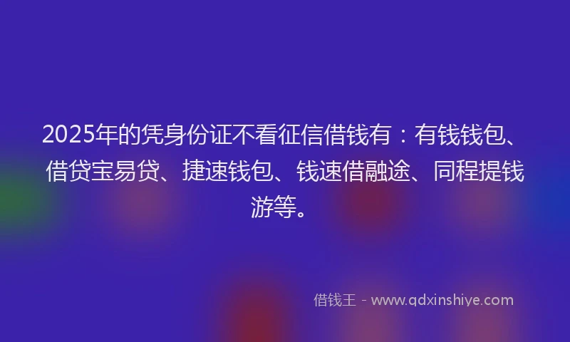 2025年的凭身份证不看征信借钱有：有钱钱包、借贷宝易贷、捷速钱包、钱速借融途、同程提钱游等。