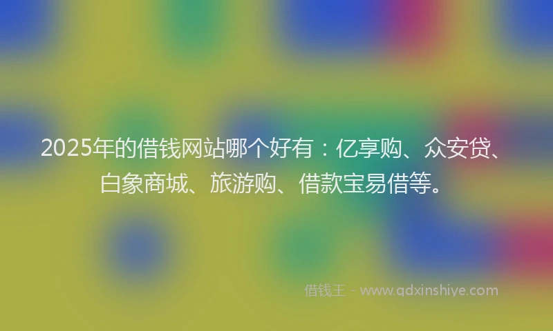 2025年的借钱网站哪个好有：亿享购、众安贷、白象商城、旅游购、借款宝易借等。