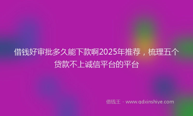 借钱好审批多久能下款啊2025年推荐，梳理五个贷款不上诚信平台的平台