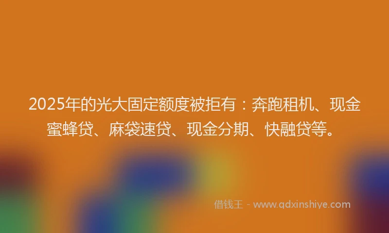 2025年的光大固定额度被拒有：奔跑租机、现金蜜蜂贷、麻袋速贷、现金分期、快融贷等。