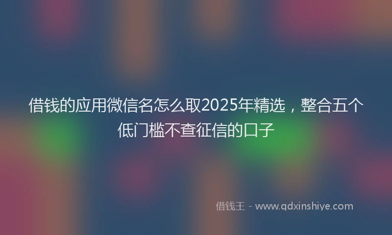 借钱的应用微信名怎么取2025年精选，整合五个低门槛不查征信的口子