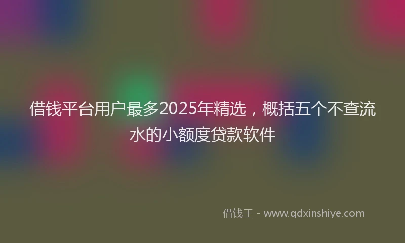 借钱平台用户最多2025年精选，概括五个不查流水的小额度贷款软件