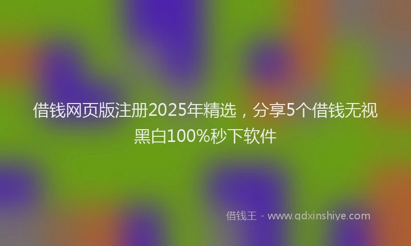 借钱网页版注册2025年精选，分享5个借钱无视黑白100%秒下软件