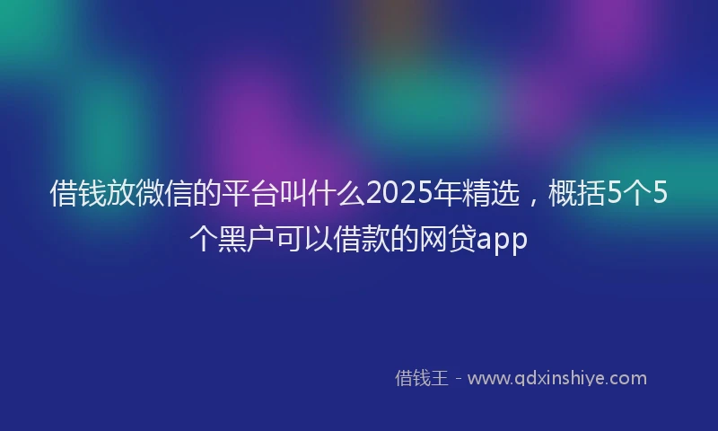 借钱放微信的平台叫什么2025年精选，概括5个5个黑户可以借款的网贷app