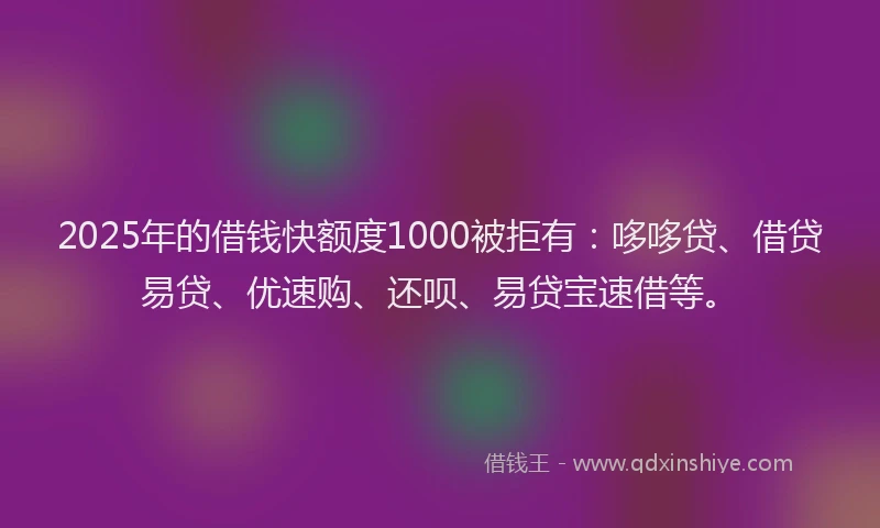 2025年的借钱快额度1000被拒有：哆哆贷、借贷易贷、优速购、还呗、易贷宝速借等。