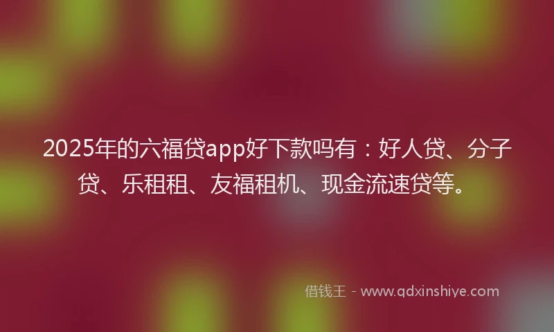 2025年的六福贷app好下款吗有：好人贷、分子贷、乐租租、友福租机、现金流速贷等。