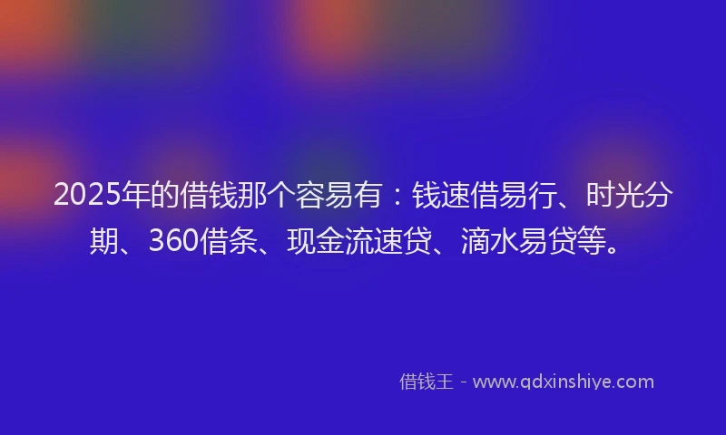 2025年的借钱那个容易有：钱速借易行、时光分期、360借条、现金流速贷、滴水易贷等。
