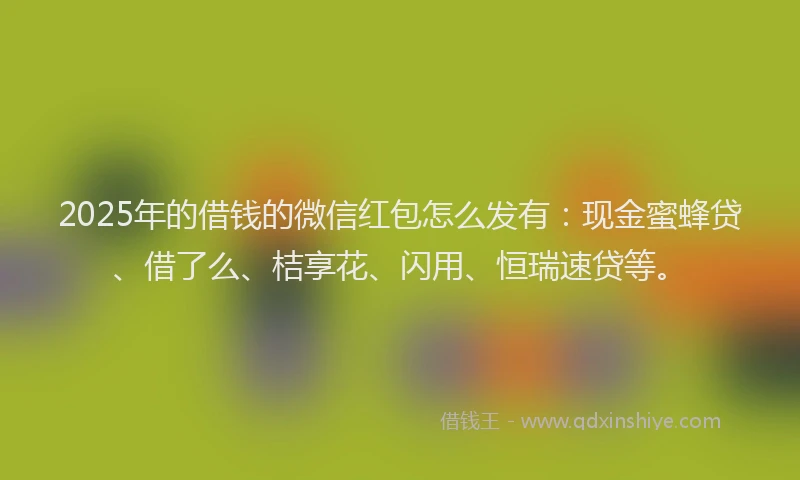 2025年的借钱的微信红包怎么发有：现金蜜蜂贷、借了么、桔享花、闪用、恒瑞速贷等。