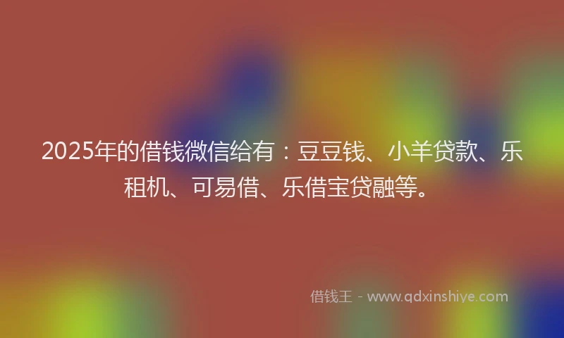 2025年的借钱微信给有：豆豆钱、小羊贷款、乐租机、可易借、乐借宝贷融等。