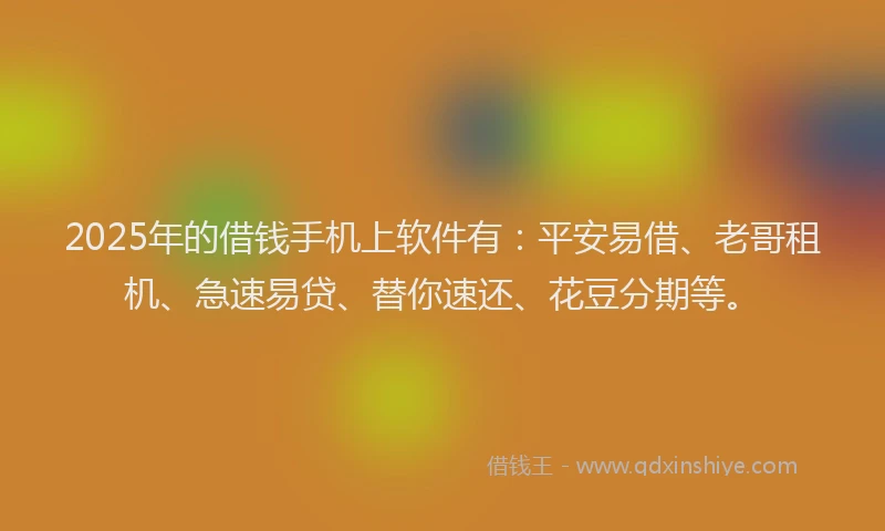 2025年的借钱手机上软件有：平安易借、老哥租机、急速易贷、替你速还、花豆分期等。